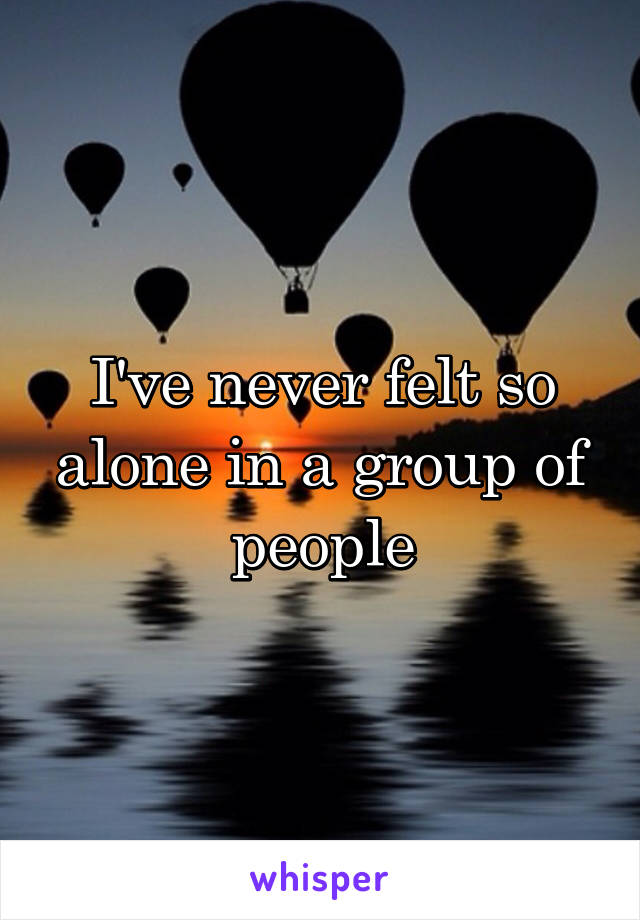 I've never felt so alone in a group of people