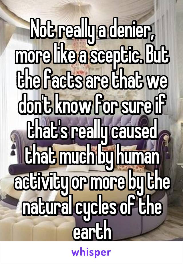 Not really a denier, more like a sceptic. But the facts are that we don't know for sure if that's really caused that much by human activity or more by the natural cycles of the earth