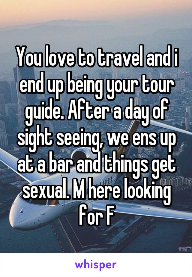 You love to travel and i end up being your tour guide. After a day of sight seeing, we ens up at a bar and things get sexual. M here looking for F