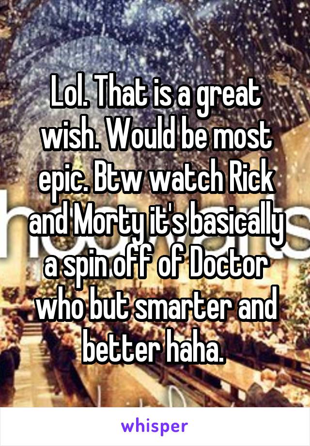 Lol. That is a great wish. Would be most epic. Btw watch Rick and Morty it's basically a spin off of Doctor who but smarter and better haha. 