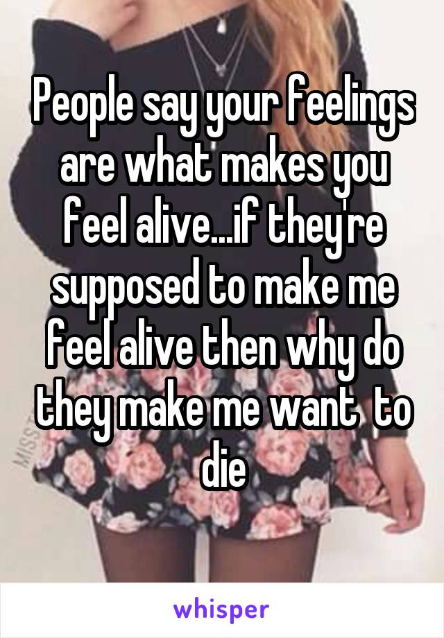 People say your feelings are what makes you feel alive...if they're supposed to make me feel alive then why do they make me want  to die
