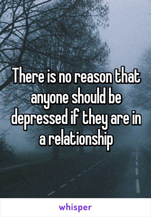 There is no reason that anyone should be depressed if they are in a relationship