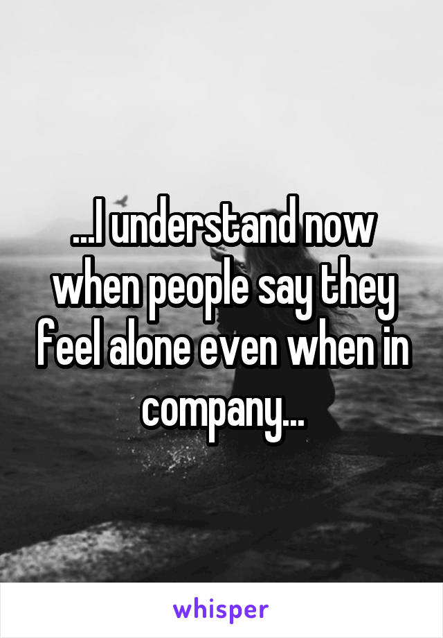 ...I understand now when people say they feel alone even when in company...