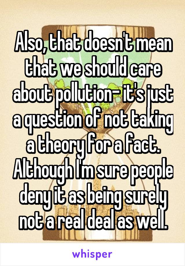 Also, that doesn't mean that we should care about pollution- it's just a question of not taking a theory for a fact. Although I'm sure people deny it as being surely not a real deal as well.