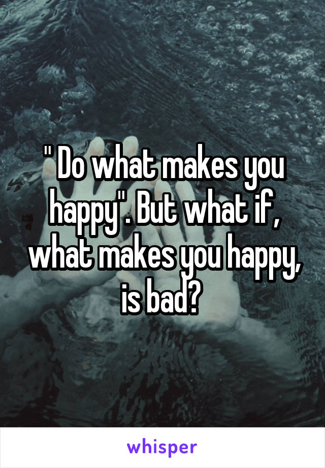 " Do what makes you happy". But what if, what makes you happy, is bad? 