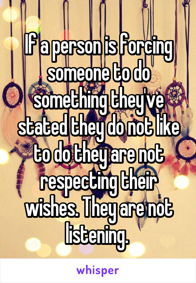 If a person is forcing someone to do something they've stated they do not like to do they are not respecting their wishes. They are not listening. 