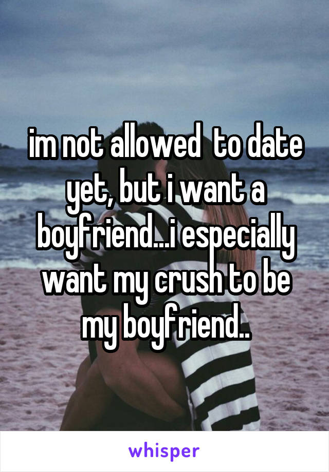im not allowed  to date yet, but i want a boyfriend...i especially want my crush to be my boyfriend..