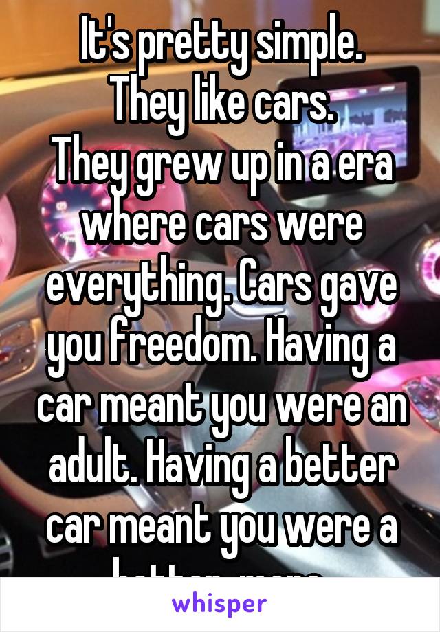 It's pretty simple.
They like cars.
They grew up in a era where cars were everything. Cars gave you freedom. Having a car meant you were an adult. Having a better car meant you were a better, more 