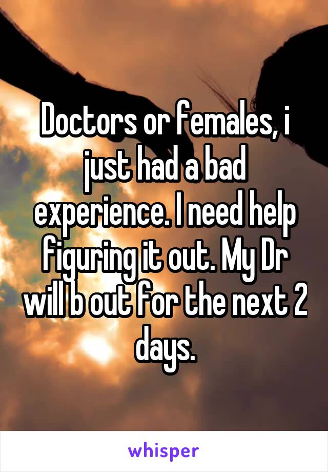 Doctors or females, i just had a bad experience. I need help figuring it out. My Dr will b out for the next 2 days.