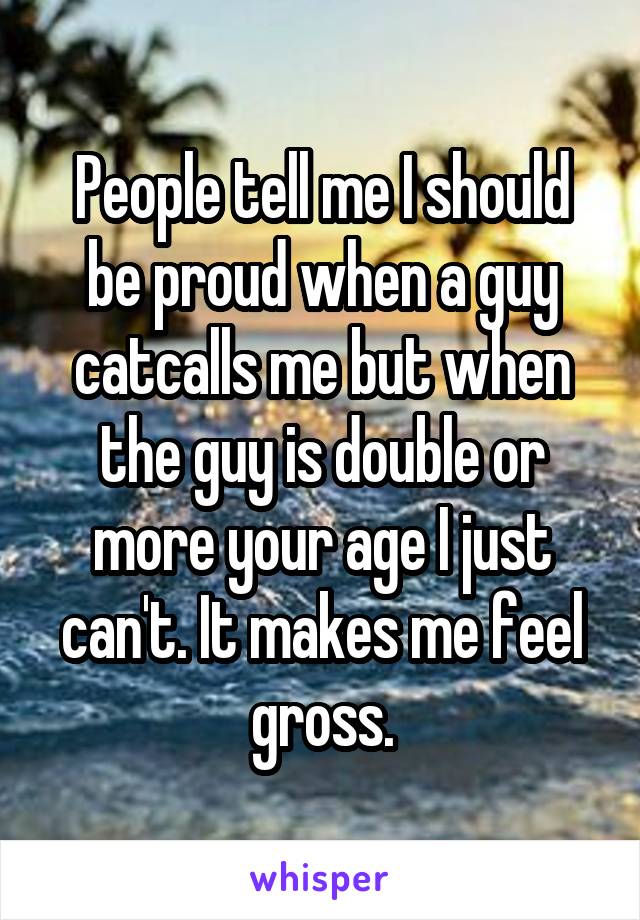 People tell me I should be proud when a guy catcalls me but when the guy is double or more your age I just can't. It makes me feel gross.