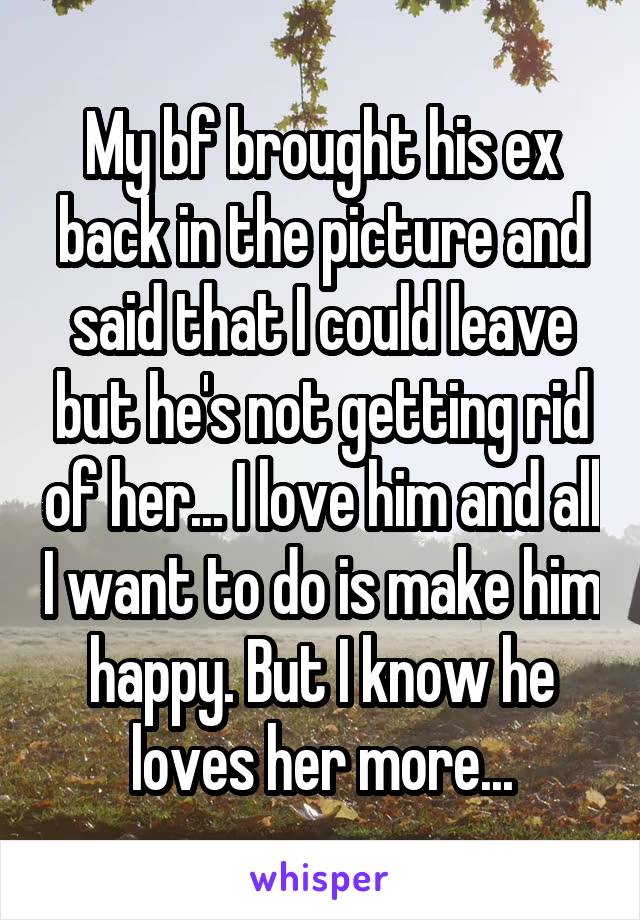 My bf brought his ex back in the picture and said that I could leave but he's not getting rid of her... I love him and all I want to do is make him happy. But I know he loves her more...