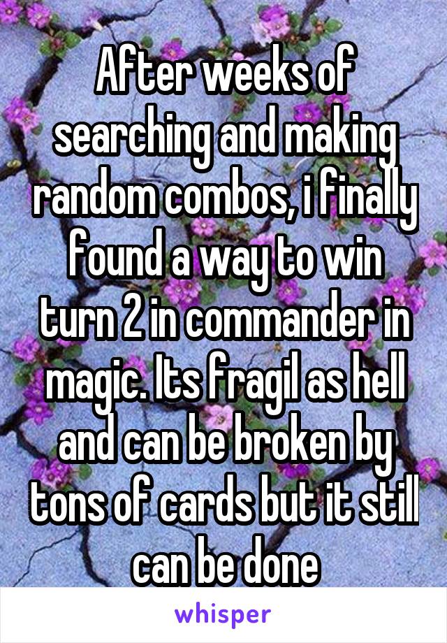 After weeks of searching and making random combos, i finally found a way to win turn 2 in commander in magic. Its fragil as hell and can be broken by tons of cards but it still can be done