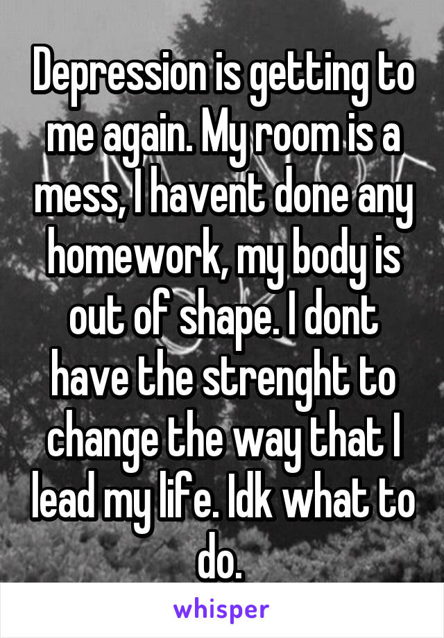 Depression is getting to me again. My room is a mess, I havent done any homework, my body is out of shape. I dont have the strenght to change the way that I lead my life. Idk what to do. 