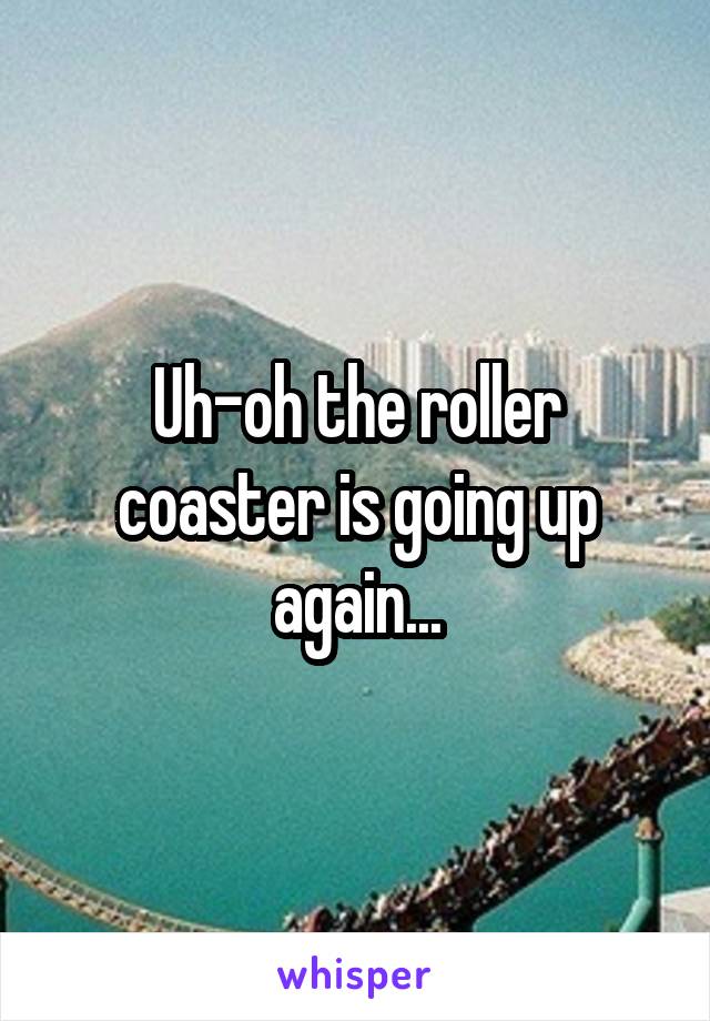 Uh-oh the roller coaster is going up again...