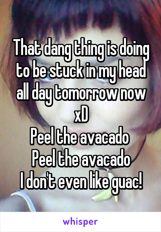 That dang thing is doing to be stuck in my head all day tomorrow now xD
Peel the avacado 
Peel the avacado
I don't even like guac!