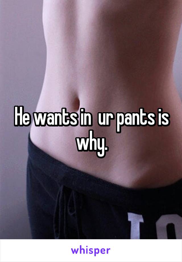 He wants in  ur pants is why.
