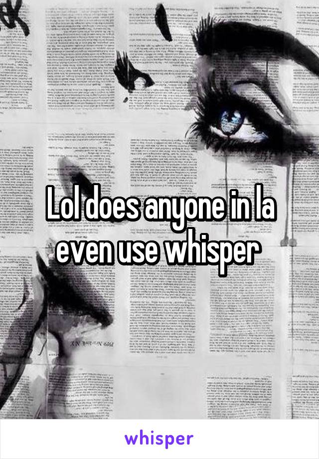 Lol does anyone in la even use whisper 
