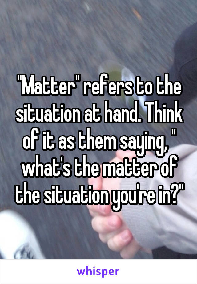 "Matter" refers to the situation at hand. Think of it as them saying, " what's the matter of the situation you're in?"