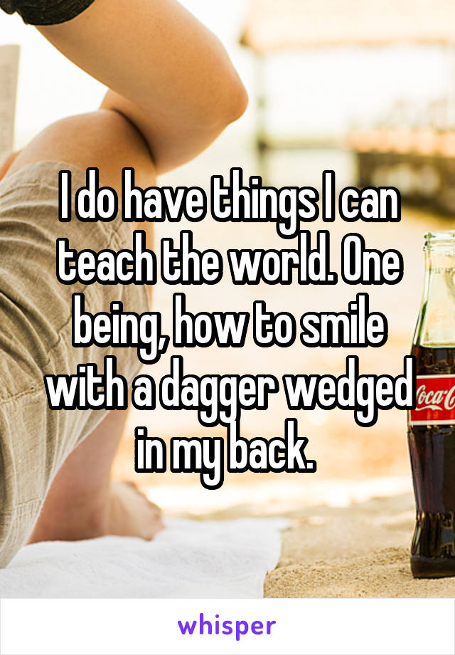 I do have things I can teach the world. One being, how to smile with a dagger wedged in my back. 
