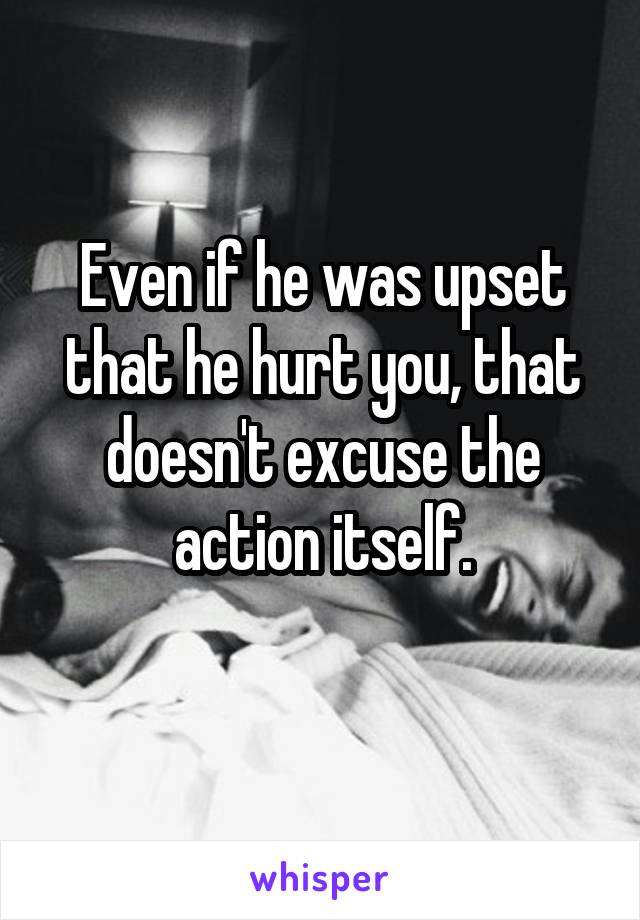 Even if he was upset that he hurt you, that doesn't excuse the action itself.
