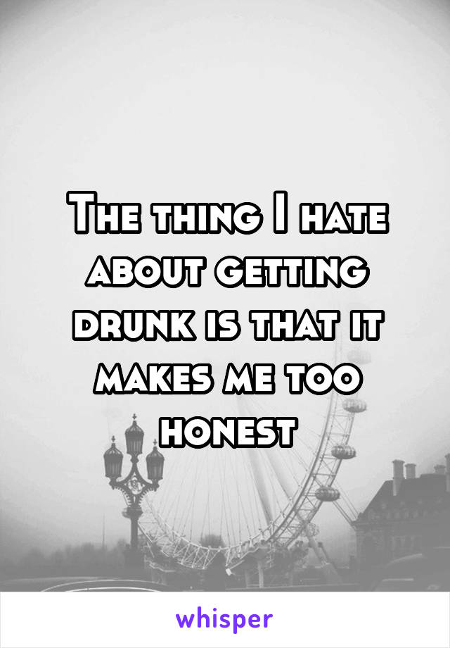 The thing I hate about getting drunk is that it makes me too honest