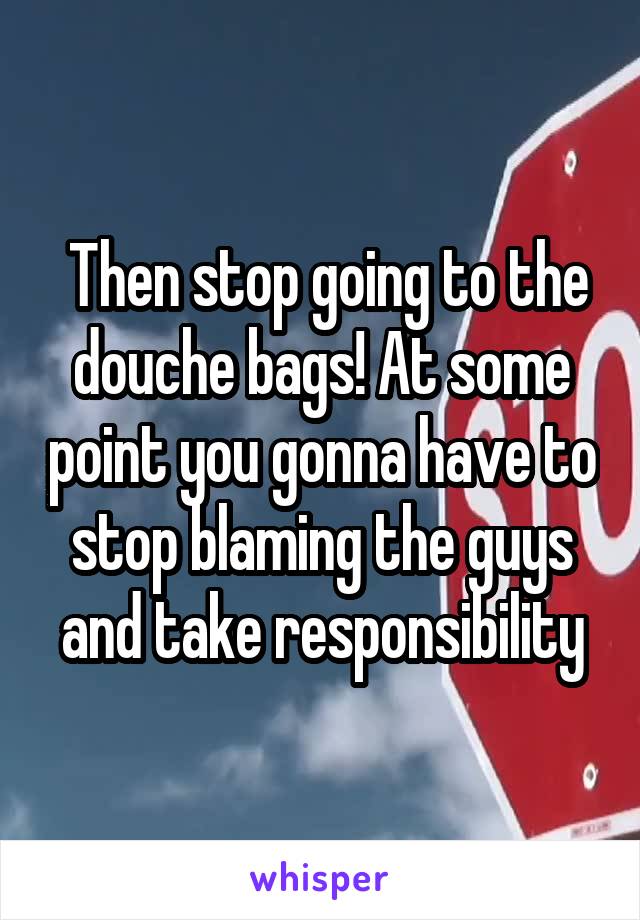  Then stop going to the douche bags! At some point you gonna have to stop blaming the guys and take responsibility