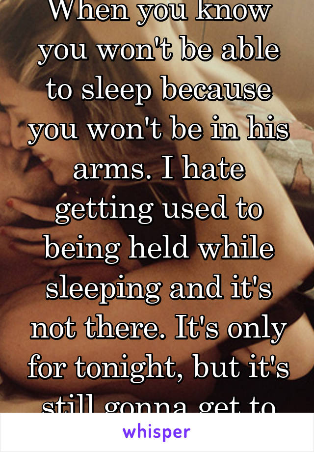 When you know you won't be able to sleep because you won't be in his arms. I hate getting used to being held while sleeping and it's not there. It's only for tonight, but it's still gonna get to me...