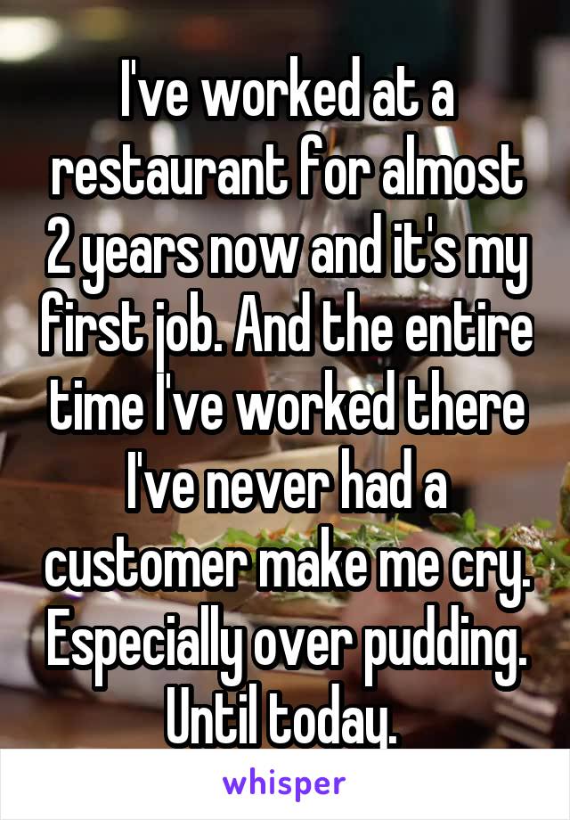 I've worked at a restaurant for almost 2 years now and it's my first job. And the entire time I've worked there I've never had a customer make me cry. Especially over pudding. Until today. 