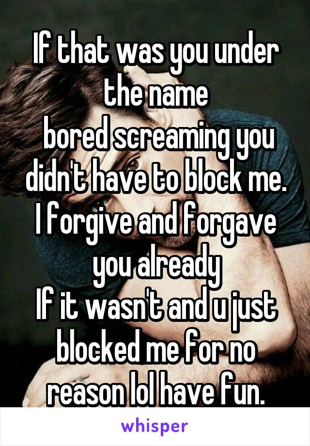 If that was you under the name
 bored screaming you didn't have to block me. I forgive and forgave you already
If it wasn't and u just blocked me for no reason lol have fun.