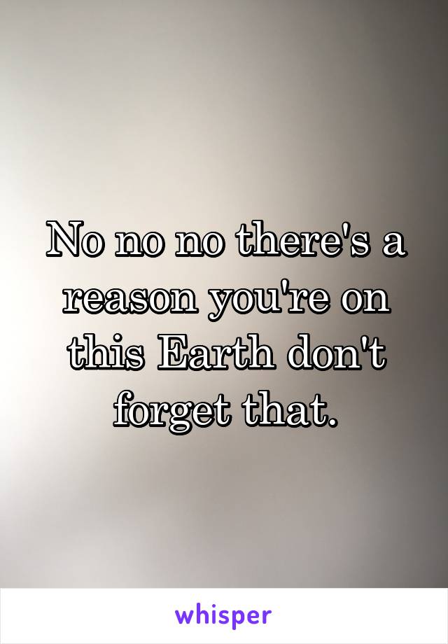 No no no there's a reason you're on this Earth don't forget that.