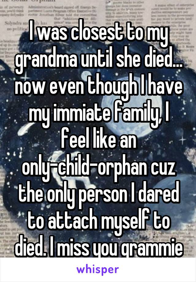 I was closest to my grandma until she died... now even though I have my immiate family, I feel like an only-child-orphan cuz the only person I dared to attach myself to died. I miss you grammie