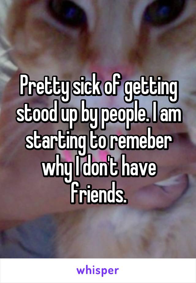 Pretty sick of getting stood up by people. I am starting to remeber why I don't have friends.