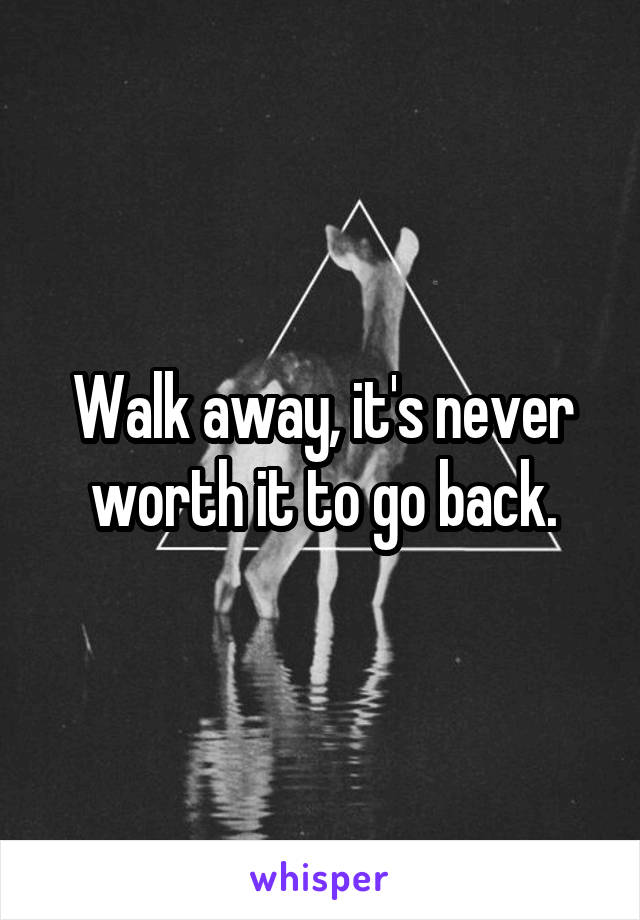 Walk away, it's never worth it to go back.
