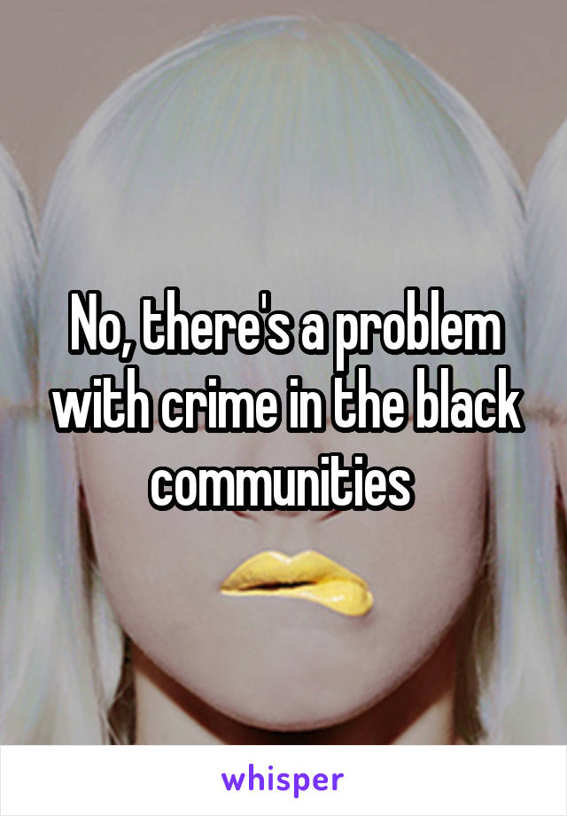 No, there's a problem with crime in the black communities 