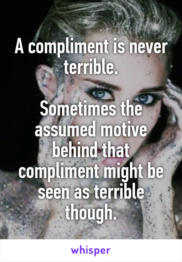 A compliment is never terrible.

Sometimes the assumed motive behind that compliment might be seen as terrible though.