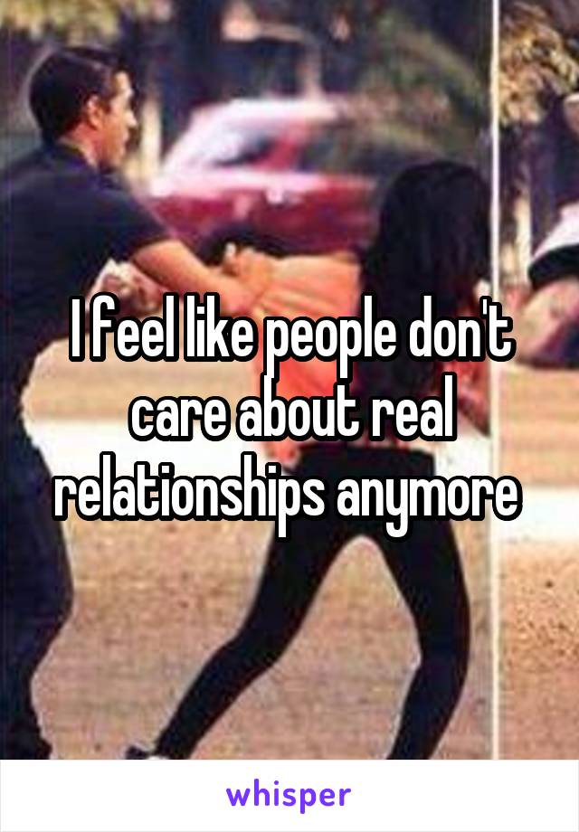 I feel like people don't care about real relationships anymore 