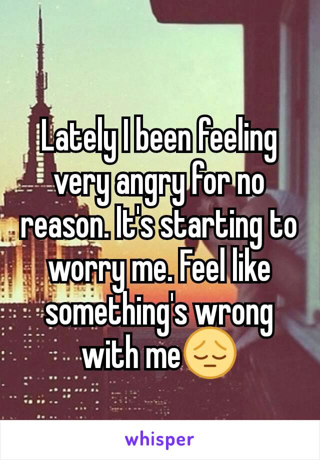 Lately I been feeling very angry for no reason. It's starting to worry me. Feel like something's wrong with me😔