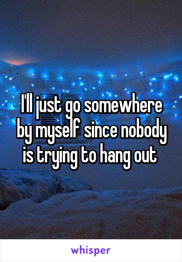 I'll just go somewhere by myself since nobody is trying to hang out 