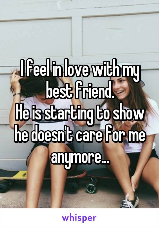 I feel in love with my best friend.
He is starting to show he doesn't care for me anymore...