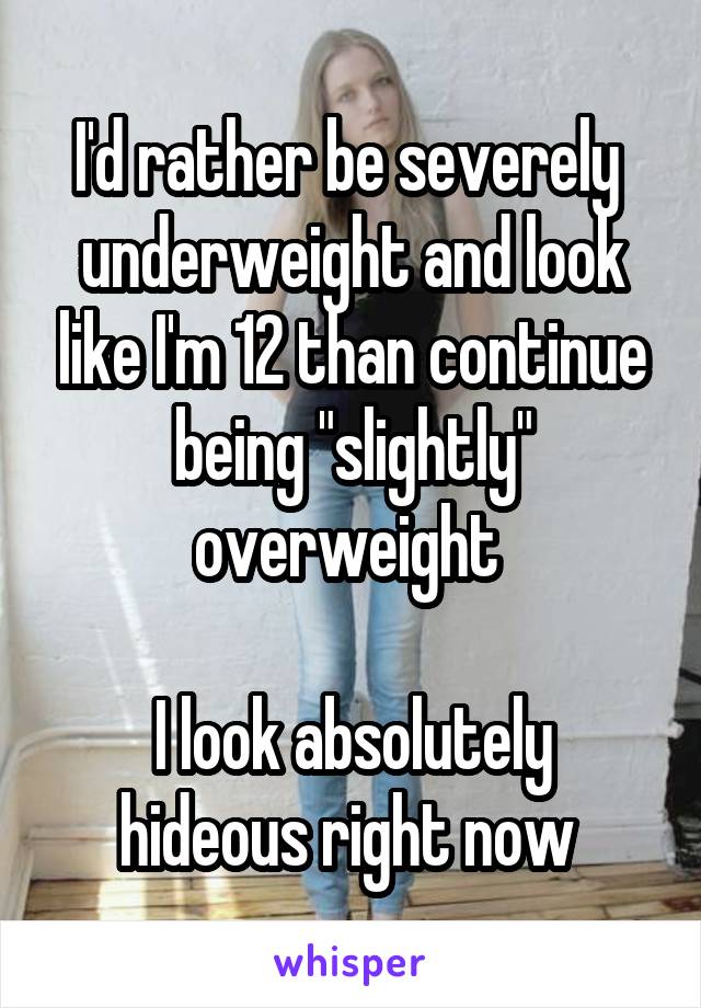 I'd rather be severely  underweight and look like I'm 12 than continue being "slightly" overweight 

I look absolutely hideous right now 