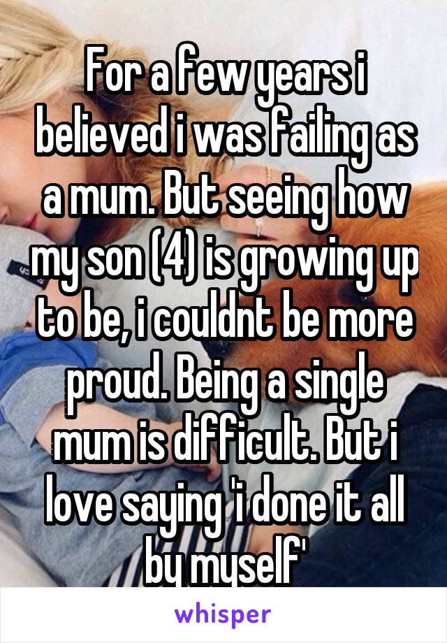 For a few years i believed i was failing as a mum. But seeing how my son (4) is growing up to be, i couldnt be more proud. Being a single mum is difficult. But i love saying 'i done it all by myself'