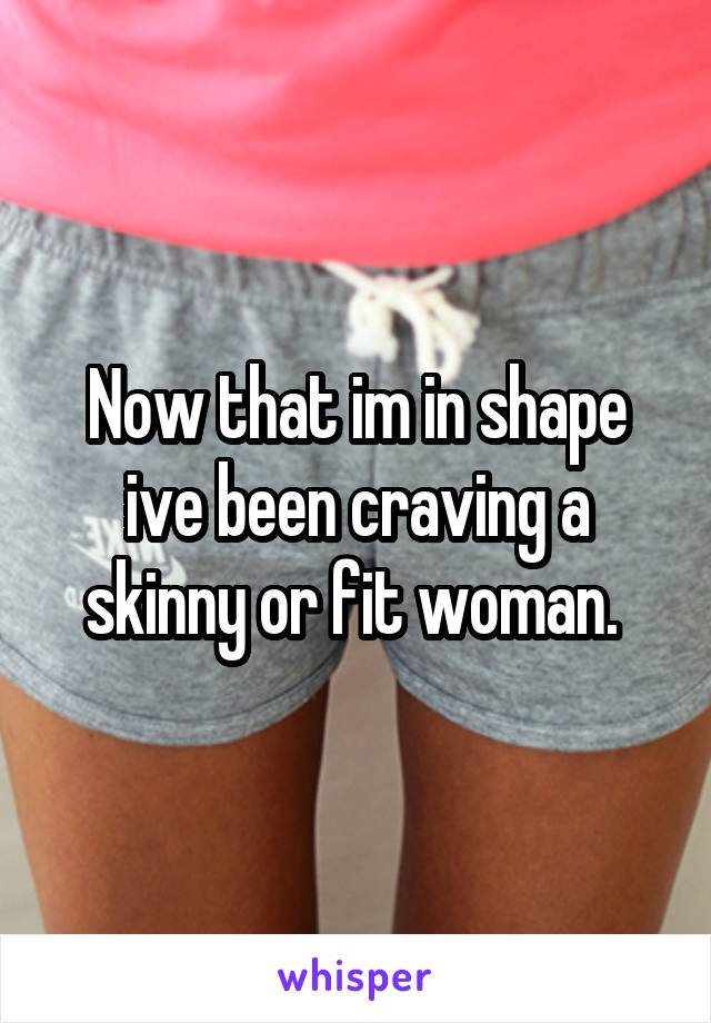 Now that im in shape ive been craving a skinny or fit woman. 