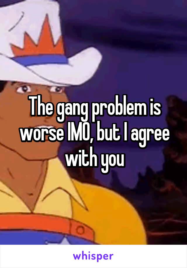 The gang problem is worse IMO, but I agree with you