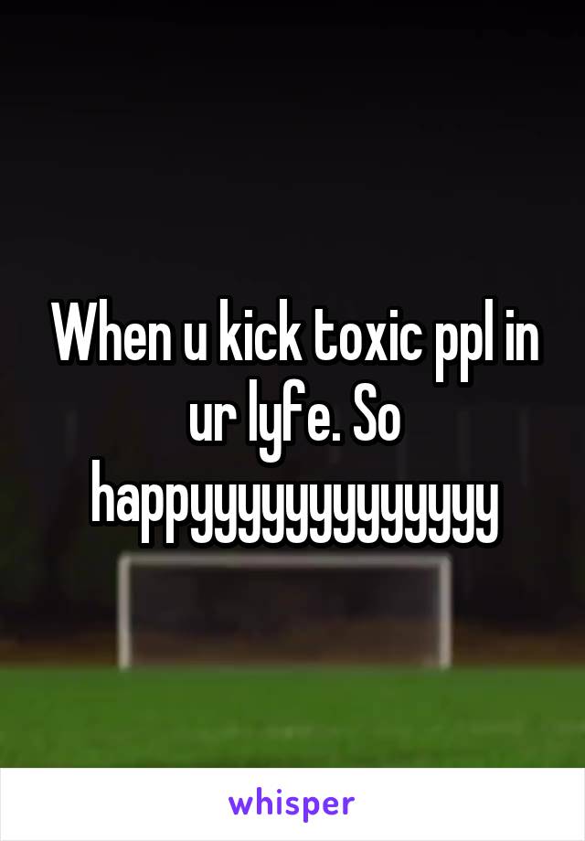 When u kick toxic ppl in ur lyfe. So happyyyyyyyyyyyyy