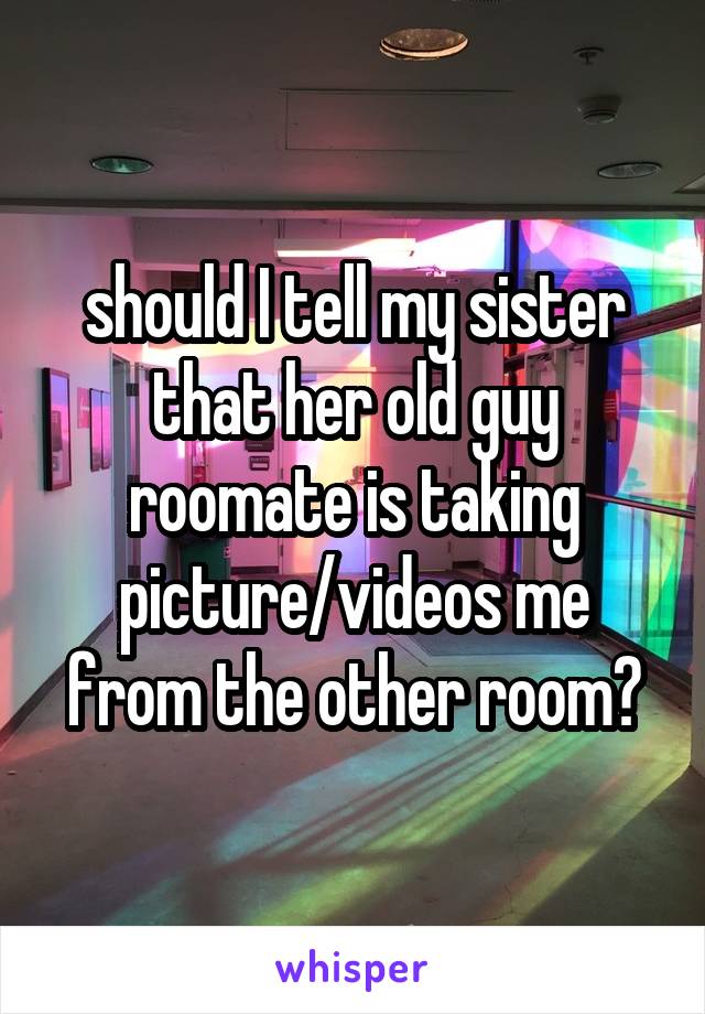 should I tell my sister that her old guy roomate is taking picture/videos me from the other room?