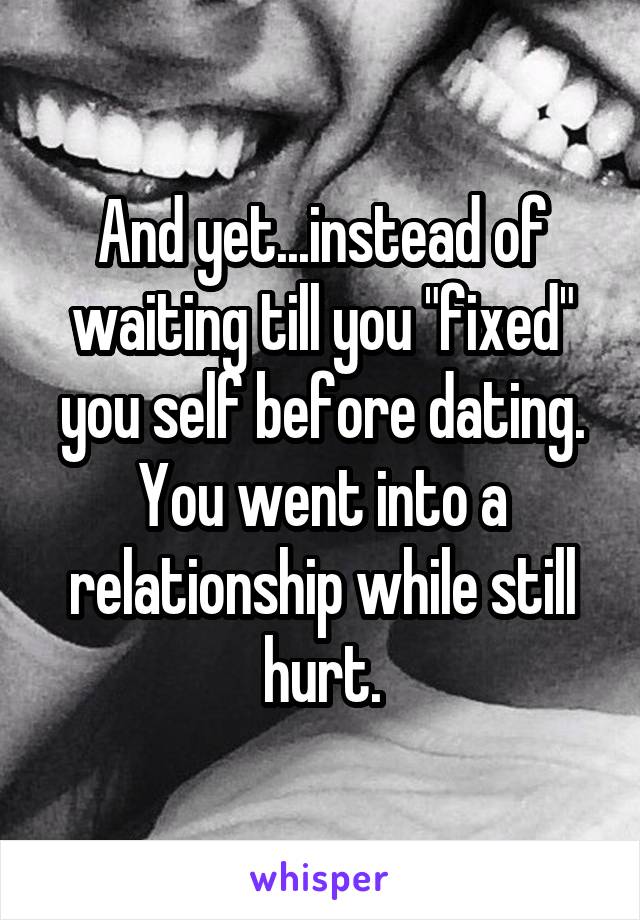 And yet...instead of waiting till you "fixed" you self before dating. You went into a relationship while still hurt.