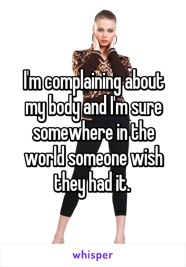 I'm complaining about my body and I'm sure somewhere in the world someone wish they had it. 