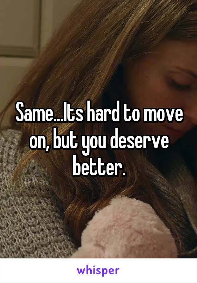 Same...Its hard to move on, but you deserve better.