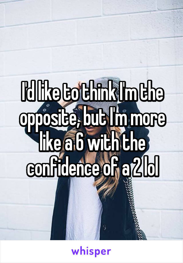 I'd like to think I'm the opposite, but I'm more like a 6 with the confidence of a 2 lol