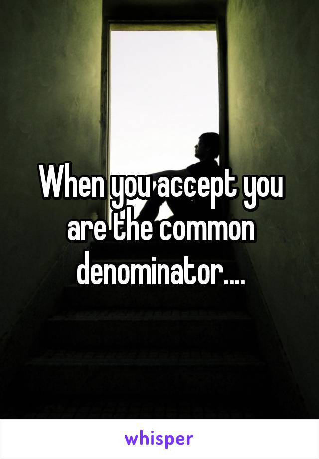 When you accept you are the common denominator....